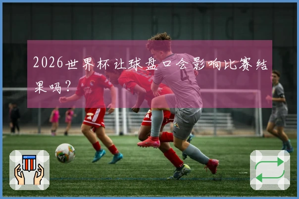 2026世界杯让球盘口会影响比赛结果吗？